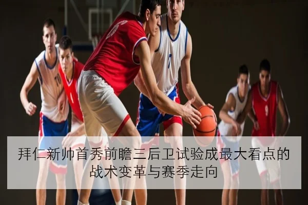 拜仁新帅首秀前瞻三后卫试验成最大看点的战术变革与赛季走向