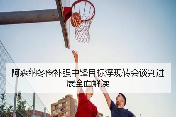 阿森纳冬窗补强中锋目标浮现转会谈判进展全面解读